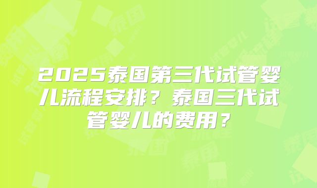 2025泰国第三代试管婴儿流程安排？泰国三代试管婴儿的费用？