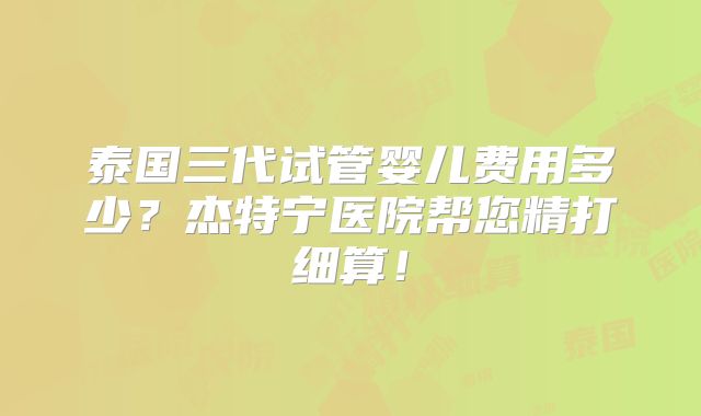 泰国三代试管婴儿费用多少？杰特宁医院帮您精打细算！