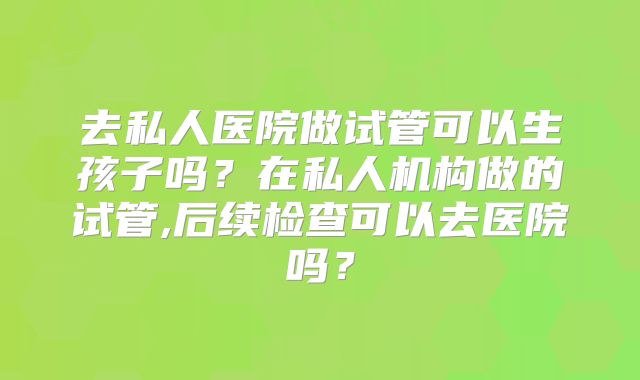 去私人医院做试管可以生孩子吗？在私人机构做的试管,后续检查可以去医院吗？