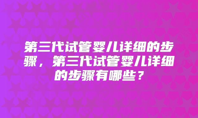 第三代试管婴儿详细的步骤，第三代试管婴儿详细的步骤有哪些？