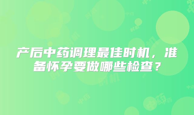 产后中药调理最佳时机，准备怀孕要做哪些检查？
