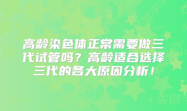 高龄染色体正常需要做三代试管吗？高龄适合选择三代的各大原因分析！