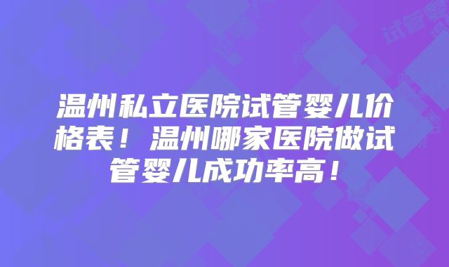 温州私立医院试管婴儿价格表！温州哪家医院做试管婴儿成功率高！