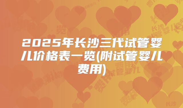 2025年长沙三代试管婴儿价格表一览(附试管婴儿费用)