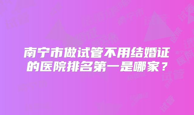 南宁市做试管不用结婚证的医院排名第一是哪家？