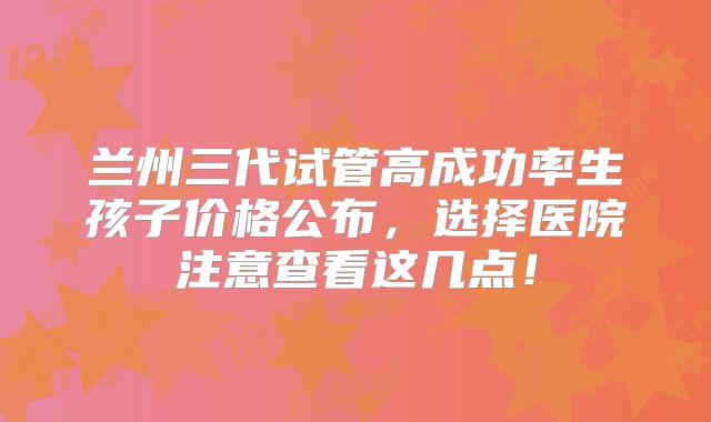 兰州三代试管高成功率生孩子价格公布,选择医院注意查看这几点!