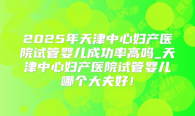 2025年天津中心妇产医院试管婴儿成功率高吗_天津中心妇产医院试管婴儿哪个大夫好！