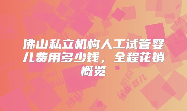 佛山私立机构人工试管婴儿费用多少钱，全程花销概览