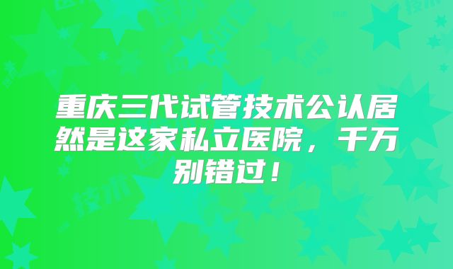 重庆三代试管技术公认居然是这家私立医院，千万别错过！