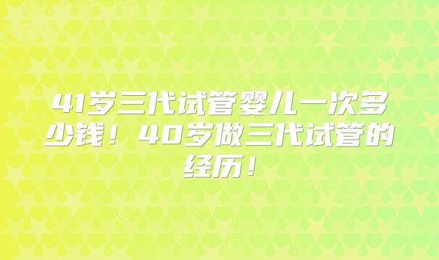 41岁三代试管婴儿一次多少钱！40岁做三代试管的经历！