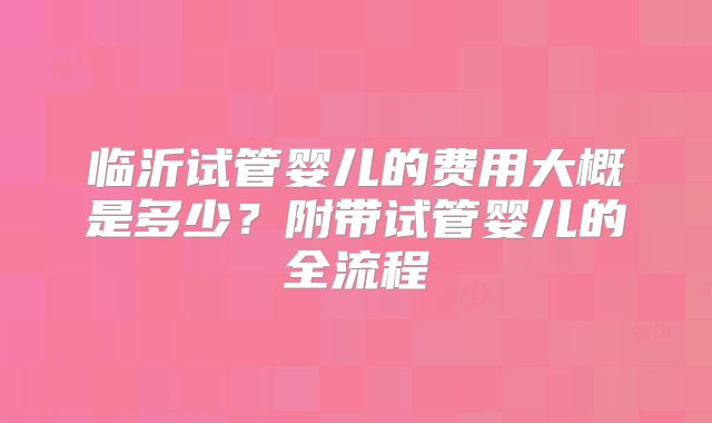 临沂试管婴儿的费用大概是多少?附带试管婴儿的全流程