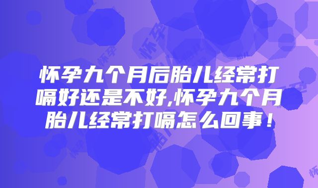 怀孕九个月后胎儿经常打嗝好还是不好,怀孕九个月胎儿经常打嗝怎么回事！