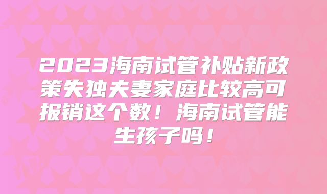 2023海南试管补贴新政策失独夫妻家庭比较高可报销这个数！海南试管能生孩子吗！