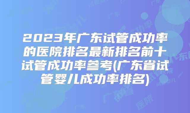 2023年广东试管成功率的医院排名最新排名前十试管成功率参考(广东省试管婴儿成功率排名)