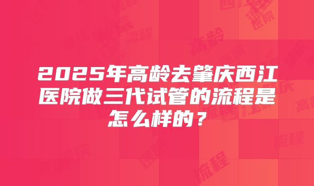 2025年高龄去肇庆西江医院做三代试管的流程是怎么样的？