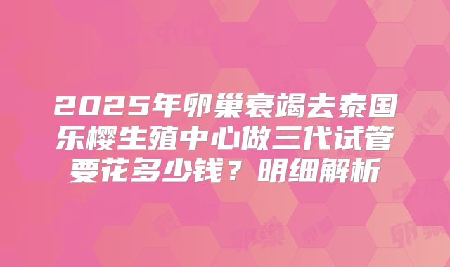 2025年卵巢衰竭去泰国乐樱生殖中心做三代试管要花多少钱？明细解析