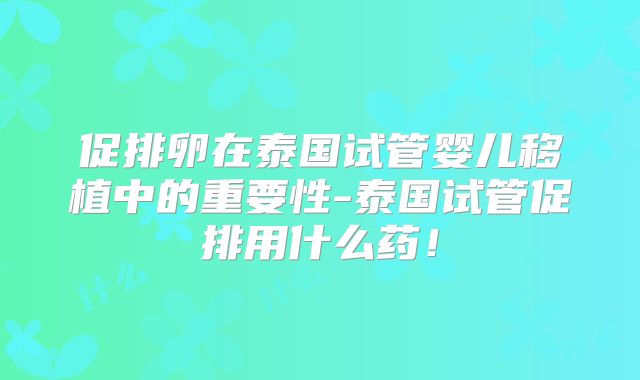 促排卵在泰国试管婴儿移植中的重要性-泰国试管促排用什么药!