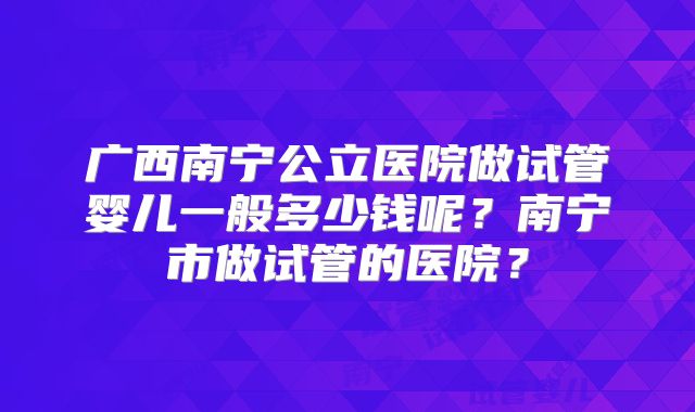 广西南宁公立医院做试管婴儿一般多少钱呢?南宁市做试管的医院?