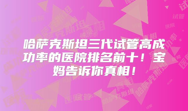 哈萨克斯坦三代试管高成功率的医院排名前十!宝妈告诉你真相!