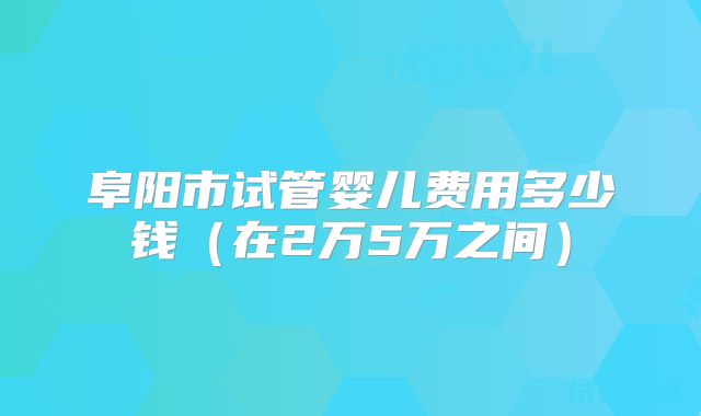 阜阳市试管婴儿费用多少钱（在2万5万之间）