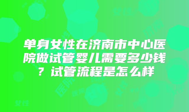 单身女性在济南市中心医院做试管婴儿需要多少钱？试管流程是怎么样