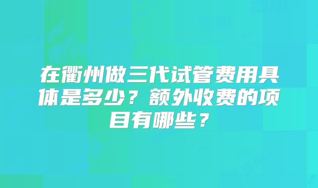 在衢州做三代试管费用具体是多少?额外收费的项目有哪些?