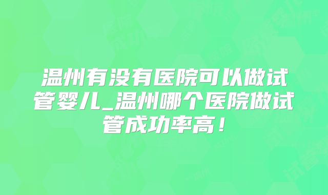 温州有没有医院可以做试管婴儿_温州哪个医院做试管成功率高！