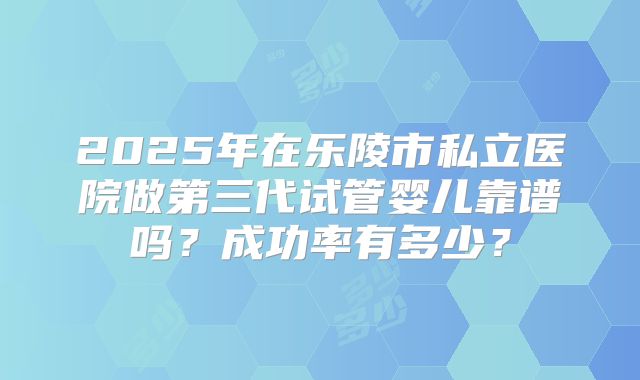 2025年在乐陵市私立医院做第三代试管婴儿靠谱吗？成功率有多少？
