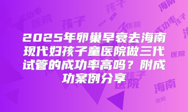2025年卵巢早衰去海南现代妇孩子童医院做三代试管的成功率高吗?附成功案例分享
