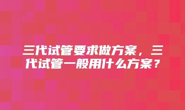 三代试管要求做方案,三代试管一般用什么方案?