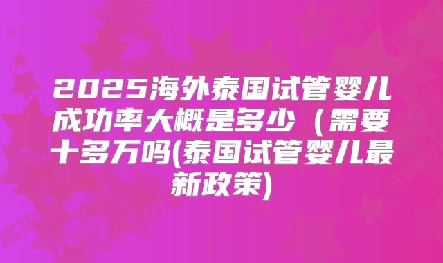 2025海外泰国试管婴儿成功率大概是多少（需要十多万吗(泰国试管婴儿最新政策)