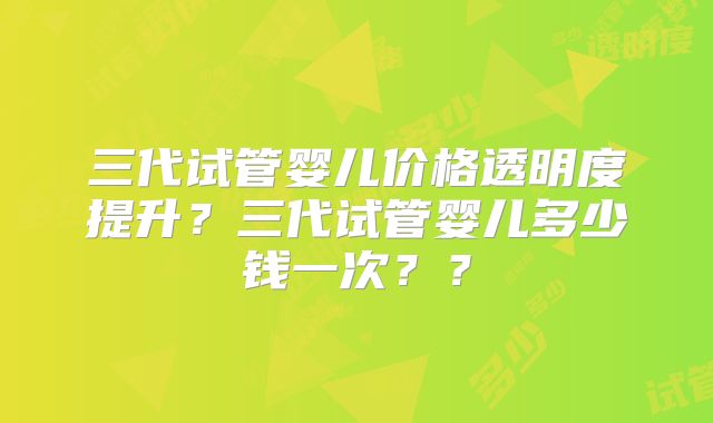 三代试管婴儿价格透明度提升？三代试管婴儿多少钱一次？？
