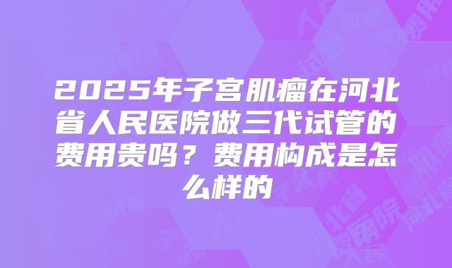 2025年子宫肌瘤在河北省人民医院做三代试管的费用贵吗？费用构成是怎么样的