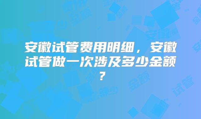 安徽试管费用明细，安徽试管做一次涉及多少金额？