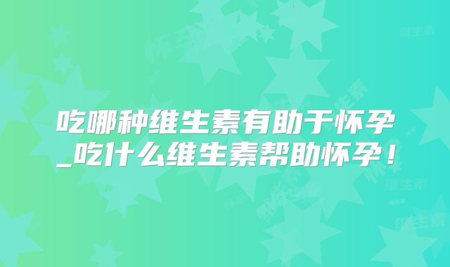 吃哪种维生素有助于怀孕_吃什么维生素帮助怀孕！