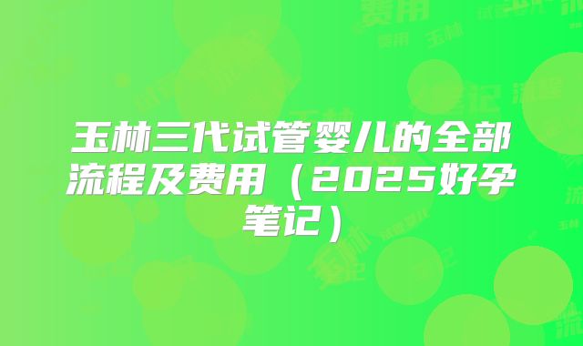 玉林三代试管婴儿的全部流程及费用(2025好孕笔记)
