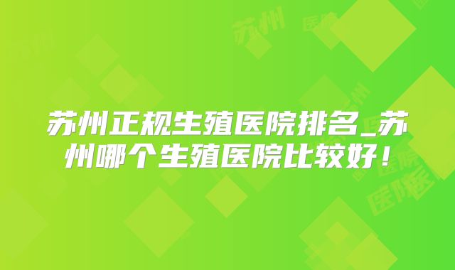 苏州正规生殖医院排名_苏州哪个生殖医院比较好!