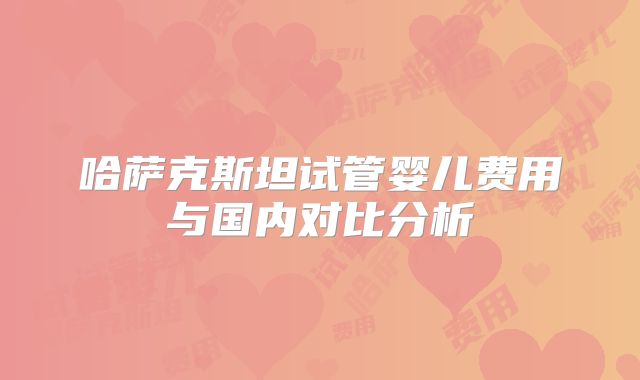 哈萨克斯坦试管婴儿费用与国内对比分析