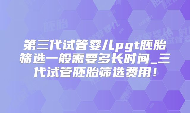 第三代试管婴儿pgt胚胎筛选一般需要多长时间_三代试管胚胎筛选费用！