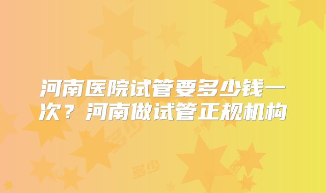 河南医院试管要多少钱一次？河南做试管正规机构
