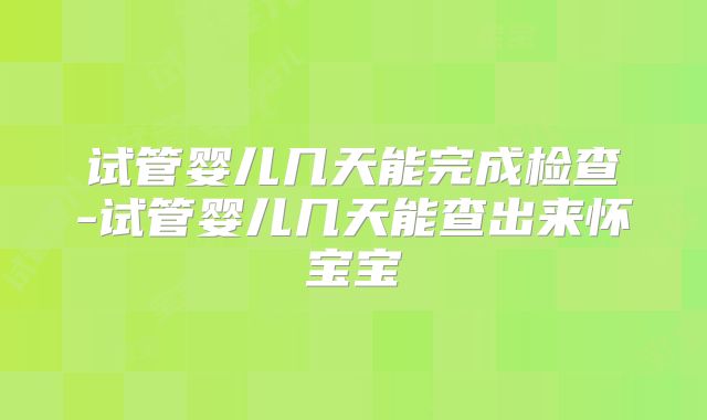 试管婴儿几天能完成检查-试管婴儿几天能查出来怀宝宝