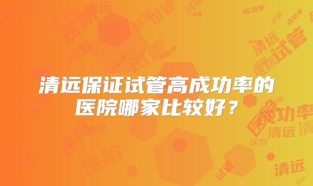 清远保证试管高成功率的医院哪家比较好?
