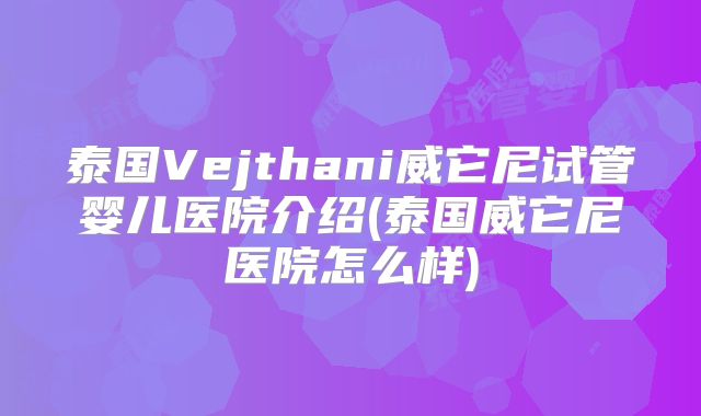 泰国Vejthani威它尼试管婴儿医院介绍(泰国威它尼医院怎么样)
