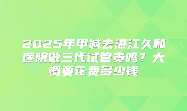 2025年甲减去湛江久和医院做三代试管贵吗？大概要花费多少钱
