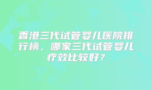 香港三代试管婴儿医院排行榜，哪家三代试管婴儿疗效比较好？
