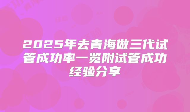 2025年去青海做三代试管成功率一览附试管成功经验分享