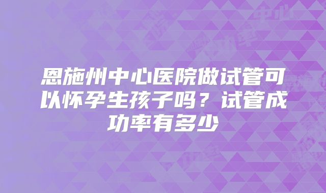 恩施州中心医院做试管可以怀孕生孩子吗？试管成功率有多少
