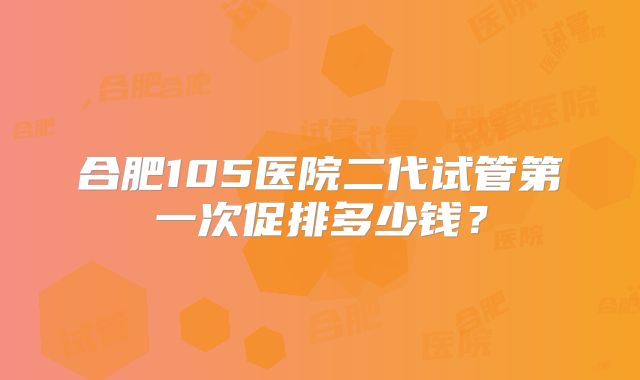合肥105医院二代试管第一次促排多少钱？