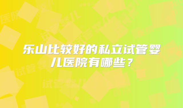 乐山比较好的私立试管婴儿医院有哪些？