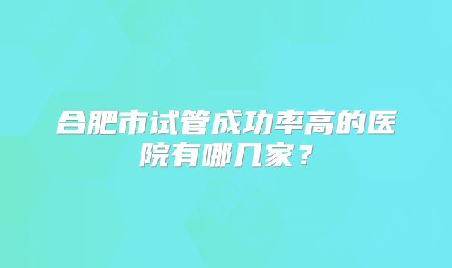 合肥市试管成功率高的医院有哪几家？